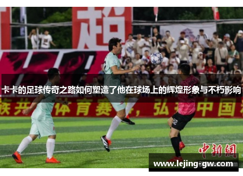 卡卡的足球传奇之路如何塑造了他在球场上的辉煌形象与不朽影响