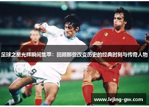 足球之星光辉瞬间集萃：回顾那些改变历史的经典时刻与传奇人物