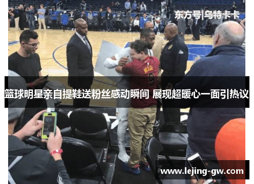篮球明星亲自提鞋送粉丝感动瞬间 展现超暖心一面引热议