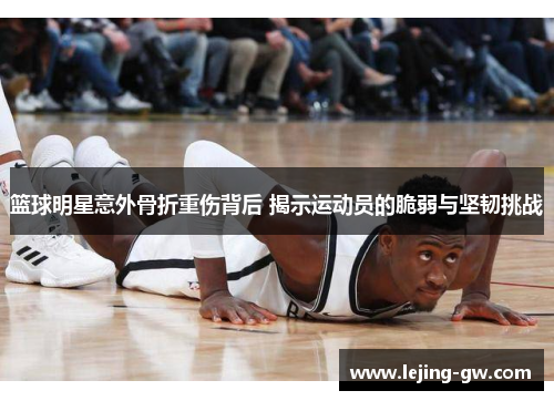 篮球明星意外骨折重伤背后 揭示运动员的脆弱与坚韧挑战