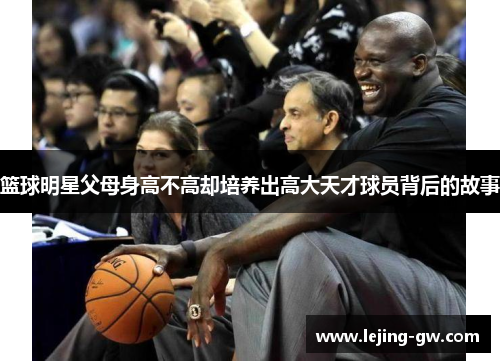 篮球明星父母身高不高却培养出高大天才球员背后的故事