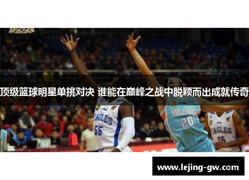 顶级篮球明星单挑对决 谁能在巅峰之战中脱颖而出成就传奇