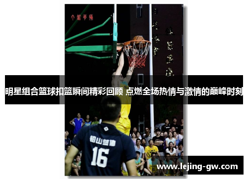 明星组合篮球扣篮瞬间精彩回顾 点燃全场热情与激情的巅峰时刻